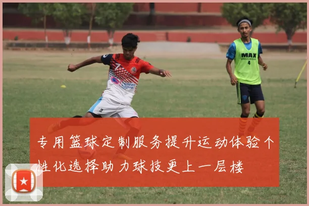 专用篮球定制服务提升运动体验个性化选择助力球技更上一层楼