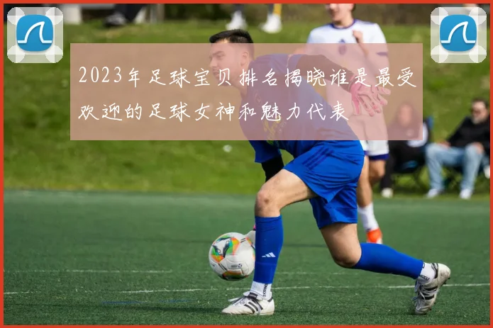 2023年足球宝贝排名揭晓谁是最受欢迎的足球女神和魅力代表