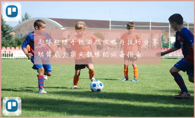 足球经理手机游戏攻略与技巧分享助你成为顶尖教练的必备指南