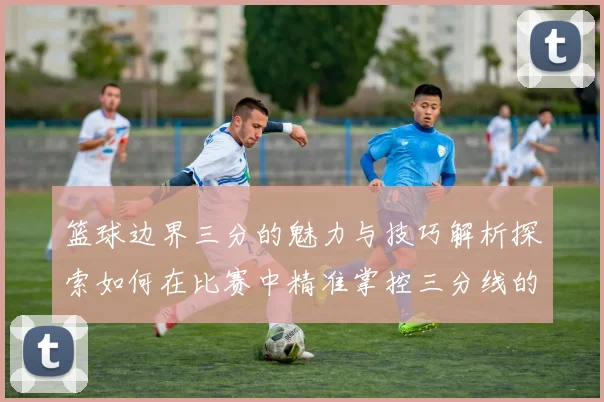 篮球边界三分的魅力与技巧解析探索如何在比赛中精准掌控三分线的艺术